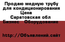 Продаю медную трубу для кондиционирования › Цена ­ 100 - Саратовская обл. Бизнес » Оборудование   